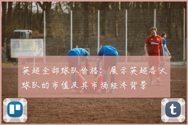 英超全部球队价格：展示英超各大球队的市值及其市场经济背景