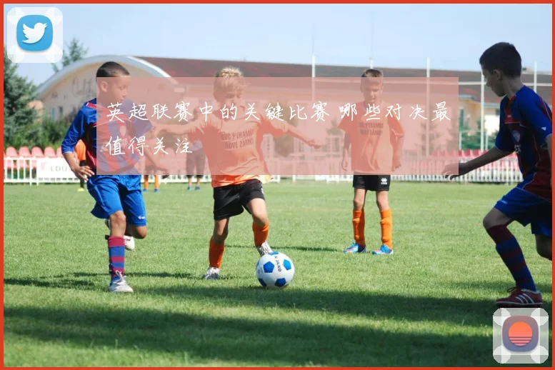 英超联赛中的关键比赛 哪些对决最值得关注